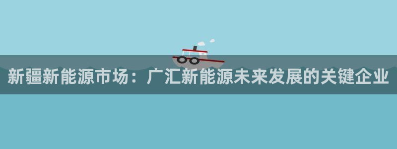 众腾娱乐平台下载:新疆新能源市场:广汇新能源未来发展的关键企