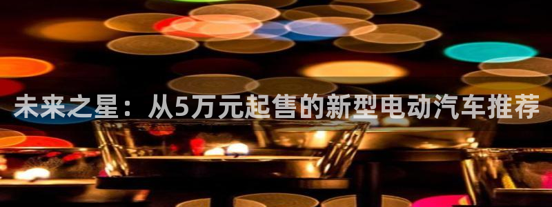 众腾娱乐公司简介:未来之星:从5万元起售的新型电动汽车推荐
